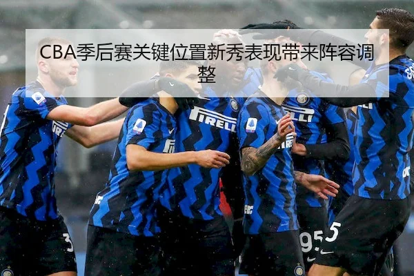 CBA季后赛关键位置新秀表现带来阵容调整